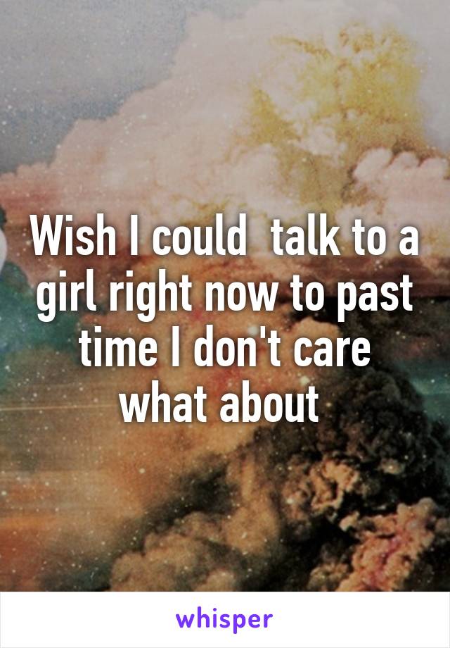 Wish I could  talk to a girl right now to past time I don't care what about 