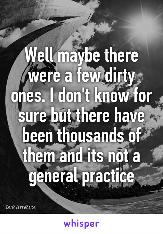 Well maybe there were a few dirty ones. I don't know for sure but there have been thousands of them and its not a general practice