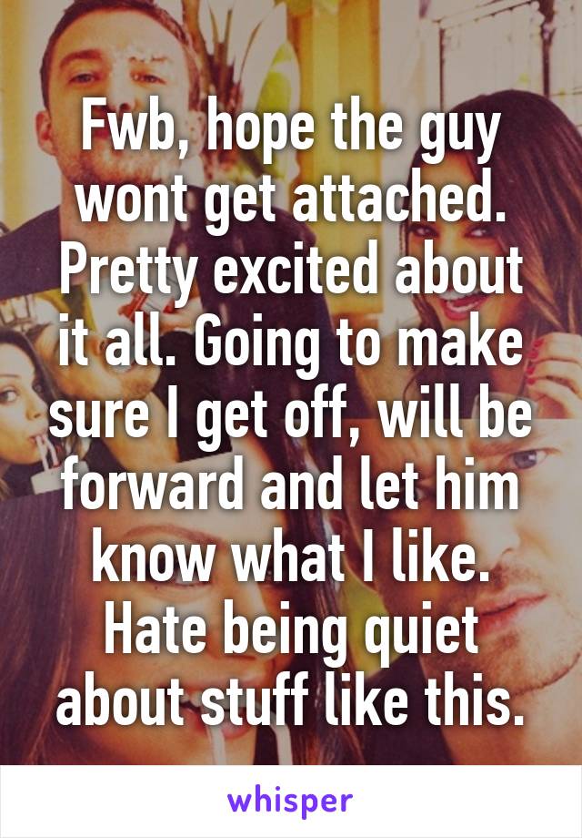 Fwb, hope the guy wont get attached. Pretty excited about it all. Going to make sure I get off, will be forward and let him know what I like. Hate being quiet about stuff like this.