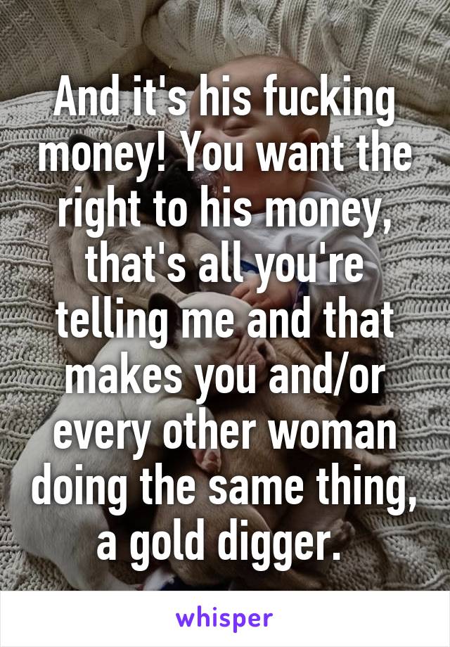 And it's his fucking money! You want the right to his money, that's all you're telling me and that makes you and/or every other woman doing the same thing, a gold digger. 