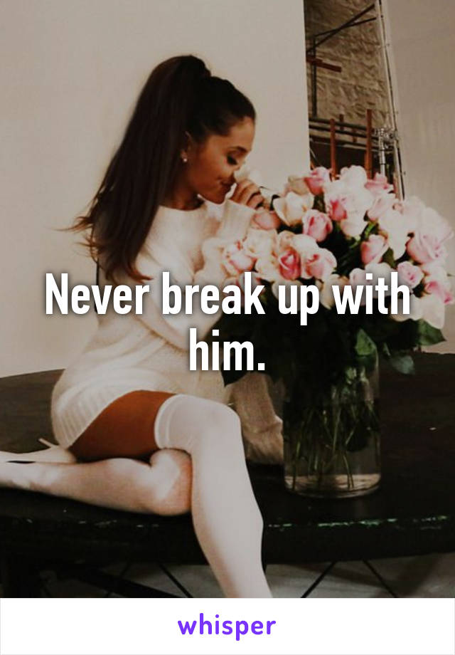 Never break up with him.