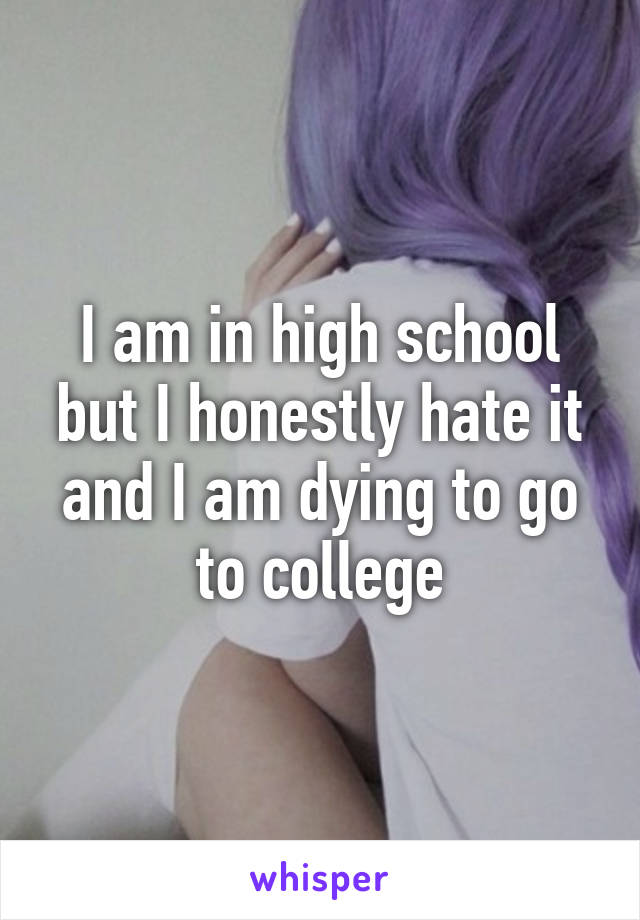 I am in high school but I honestly hate it and I am dying to go to college