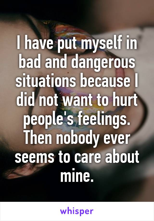 I have put myself in bad and dangerous situations because I did not want to hurt people's feelings. Then nobody ever seems to care about mine.