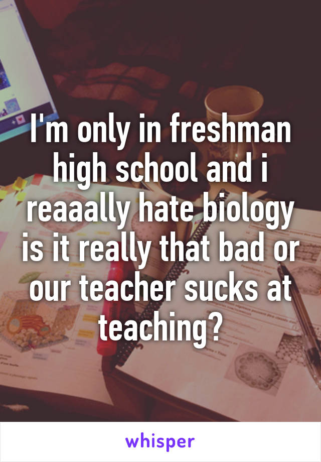 I'm only in freshman high school and i reaaally hate biology is it really that bad or our teacher sucks at teaching?