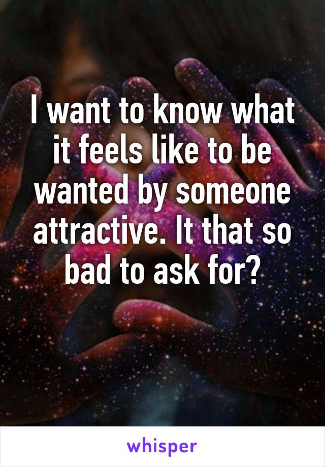 I want to know what it feels like to be wanted by someone attractive. It that so bad to ask for?

