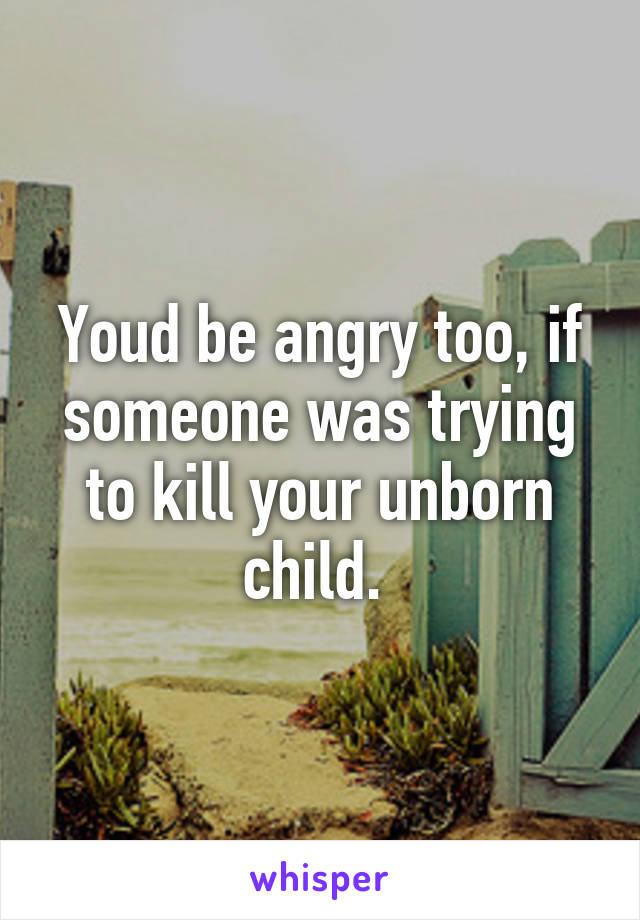 Youd be angry too, if someone was trying to kill your unborn child. 