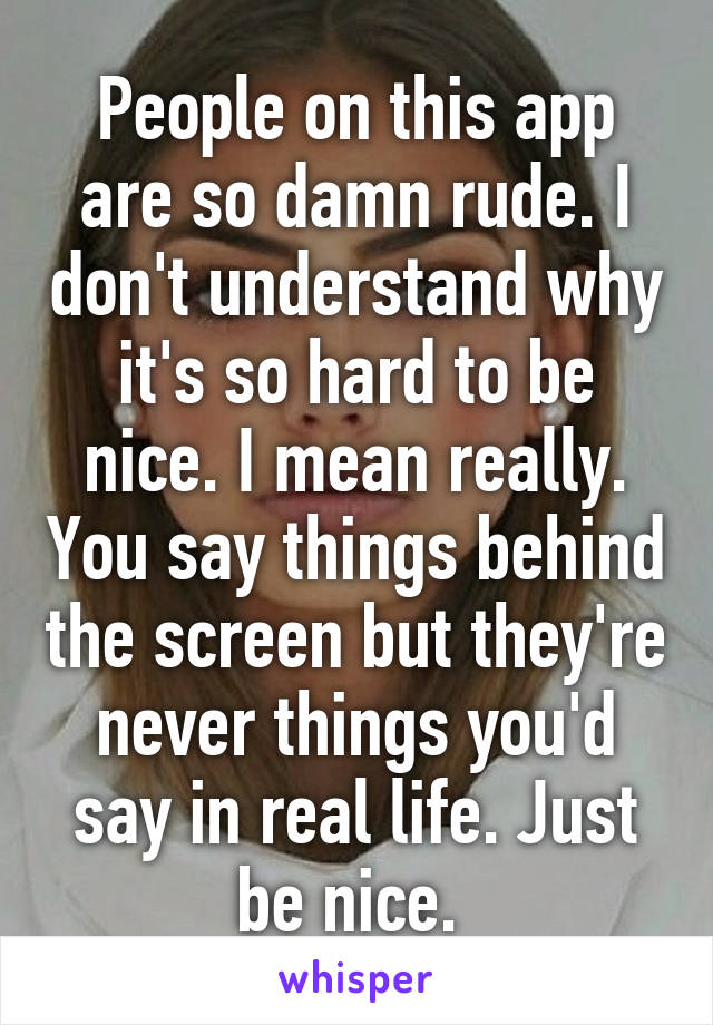 People on this app are so damn rude. I don't understand why it's so hard to be nice. I mean really. You say things behind the screen but they're never things you'd say in real life. Just be nice. 