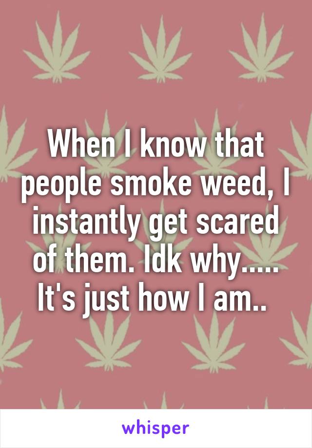 When I know that people smoke weed, I instantly get scared of them. Idk why..... It's just how I am.. 