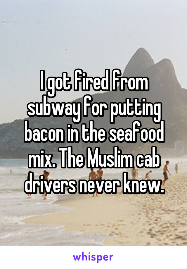 I got fired from subway for putting bacon in the seafood mix. The Muslim cab drivers never knew.