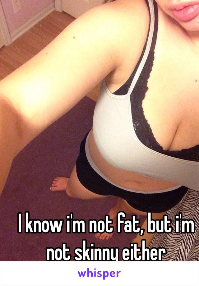 I know i'm not fat, but i'm not skinny either