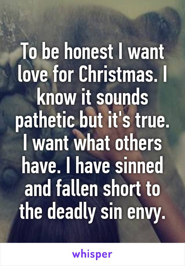 To be honest I want love for Christmas. I know it sounds pathetic but it's true. I want what others have. I have sinned and fallen short to the deadly sin envy.