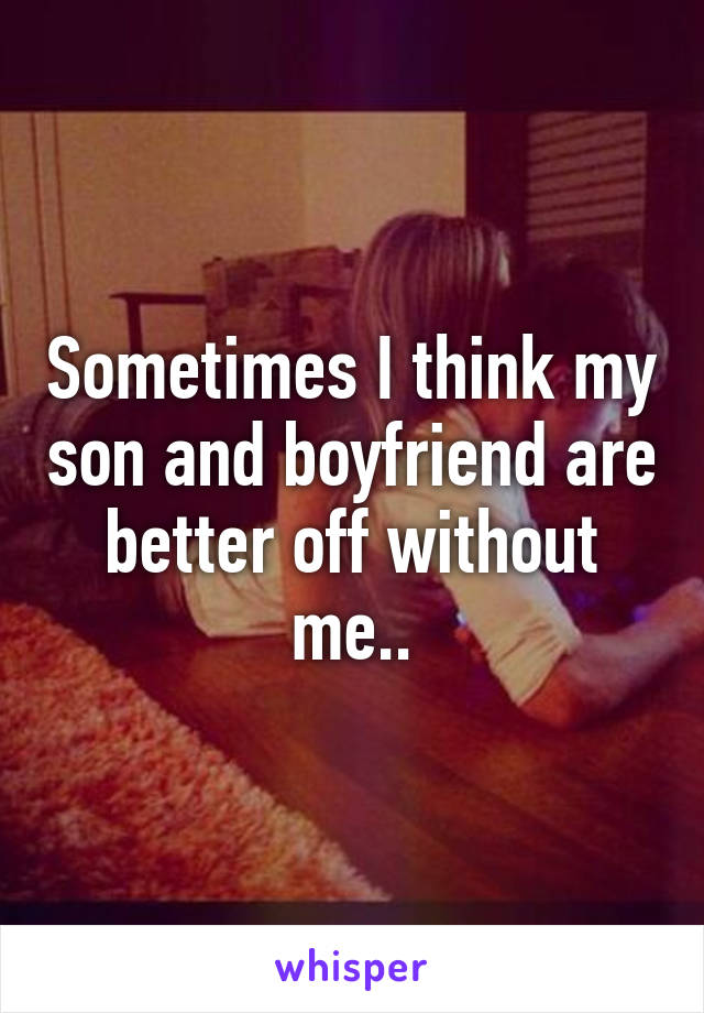 Sometimes I think my son and boyfriend are better off without me..