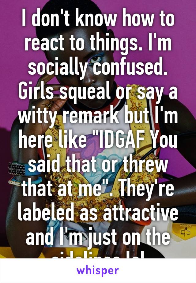 I don't know how to react to things. I'm socially confused. Girls squeal or say a witty remark but I'm here like "IDGAF You said that or threw that at me". They're labeled as attractive and I'm just on the sidelines lol