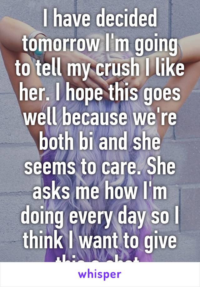 I have decided tomorrow I'm going to tell my crush I like her. I hope this goes well because we're both bi and she seems to care. She asks me how I'm doing every day so I think I want to give this a shot.