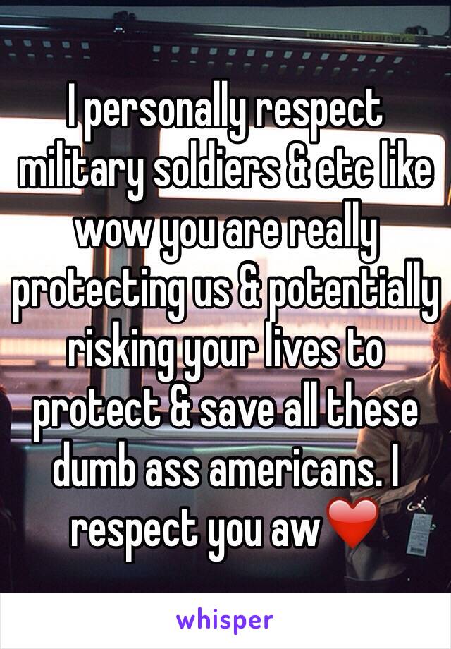 I personally respect military soldiers & etc like wow you are really protecting us & potentially risking your lives to protect & save all these dumb ass americans. I respect you aw❤️