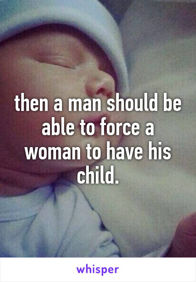 then a man should be able to force a woman to have his child.