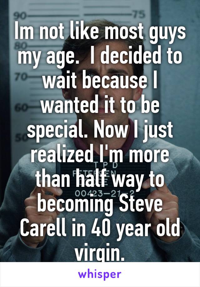 Im not like most guys my age.  I decided to wait because I wanted it to be special. Now I just realized I'm more than half way to becoming Steve Carell in 40 year old virgin.