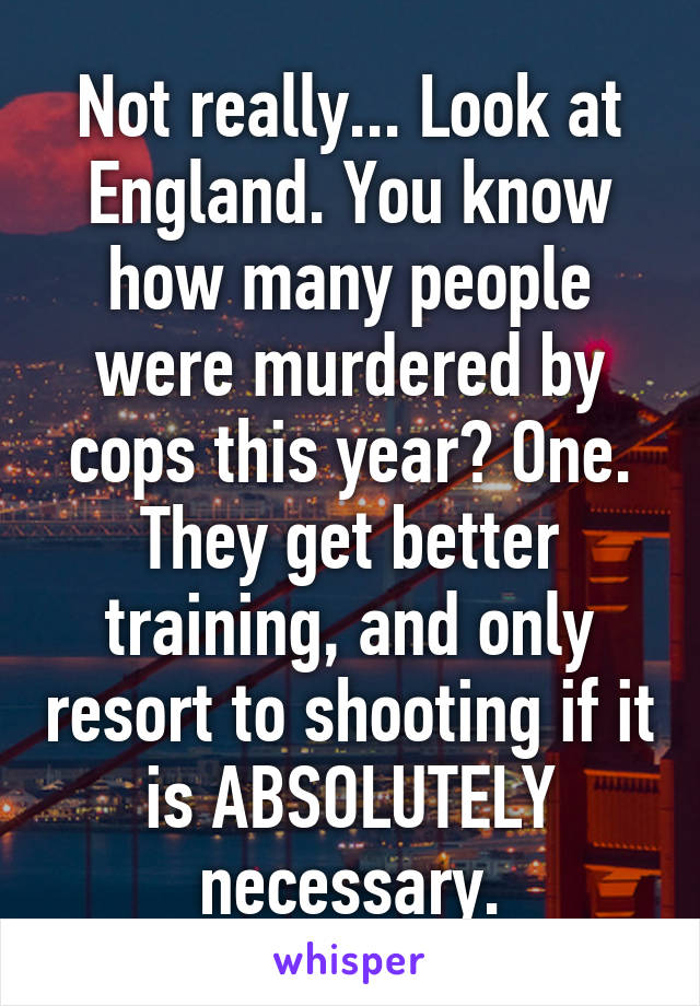 Not really... Look at England. You know how many people were murdered by cops this year? One. They get better training, and only resort to shooting if it is ABSOLUTELY necessary.