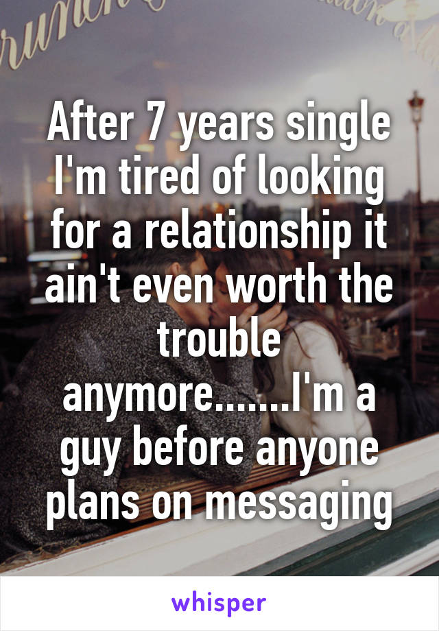 After 7 years single I'm tired of looking for a relationship it ain't even worth the trouble anymore.......I'm a guy before anyone plans on messaging