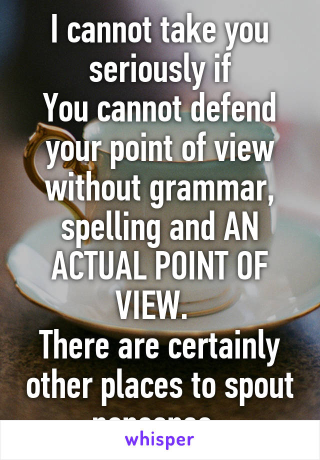 I cannot take you seriously if
You cannot defend your point of view without grammar, spelling and AN ACTUAL POINT OF VIEW.  
There are certainly other places to spout nonsense. 