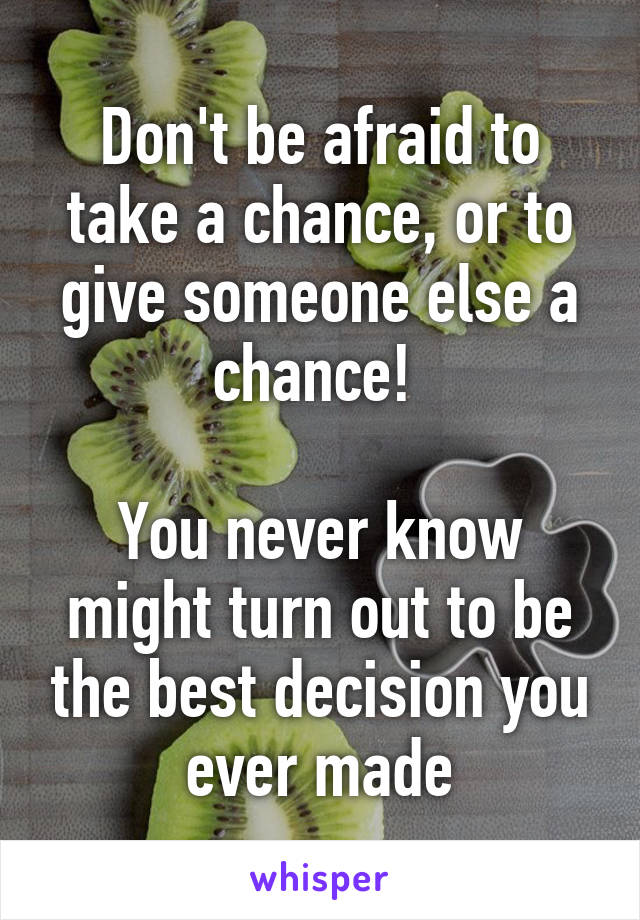 Don't be afraid to take a chance, or to give someone else a chance! 

You never know might turn out to be the best decision you ever made