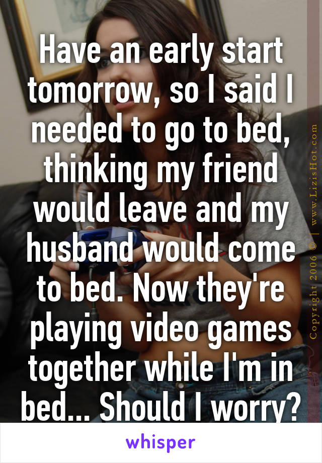 Have an early start tomorrow, so I said I needed to go to bed, thinking my friend would leave and my husband would come to bed. Now they're playing video games together while I'm in bed... Should I worry?