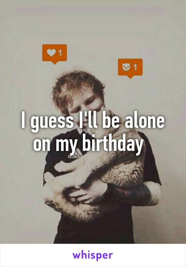 I guess I'll be alone on my birthday  