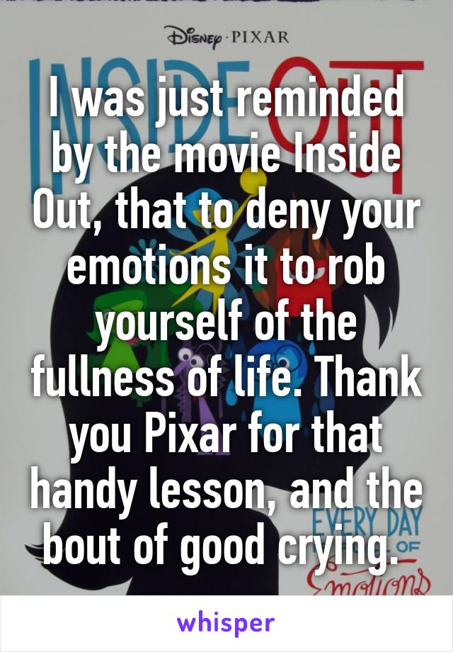 I was just reminded by the movie Inside Out, that to deny your emotions it to rob yourself of the fullness of life. Thank you Pixar for that handy lesson, and the bout of good crying. 