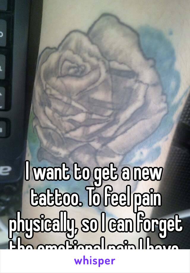 I want to get a new tattoo. To feel pain physically, so I can forget the emotional pain I have.