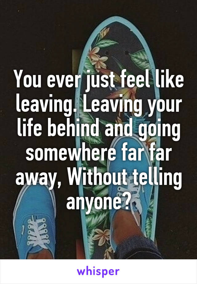 You ever just feel like leaving. Leaving your life behind and going somewhere far far away, Without telling anyone?