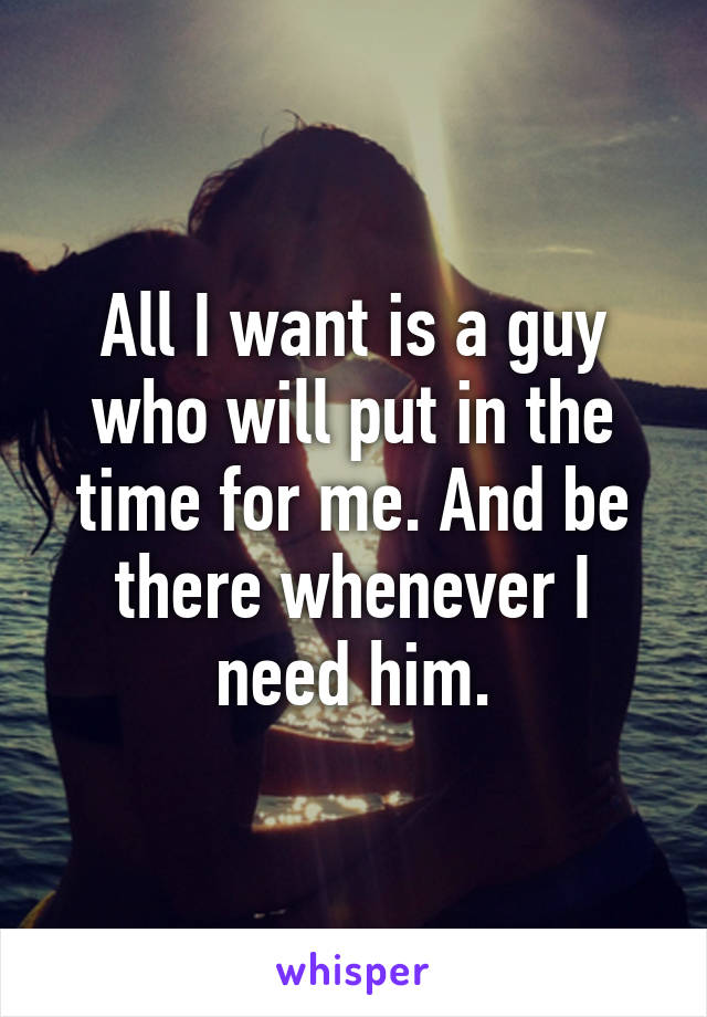 All I want is a guy who will put in the time for me. And be there whenever I need him.