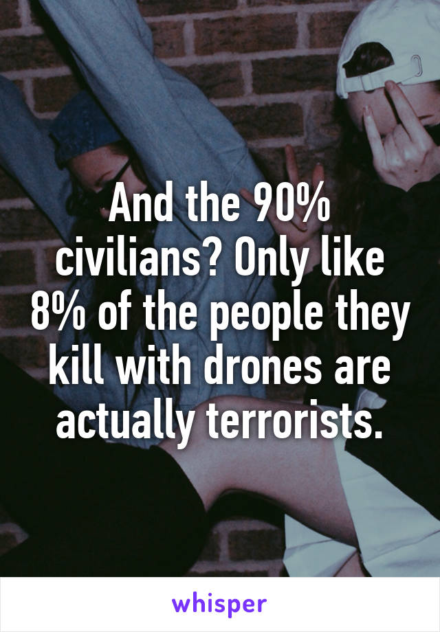 And the 90% civilians? Only like 8% of the people they kill with drones are actually terrorists.