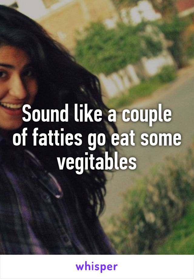 Sound like a couple of fatties go eat some vegitables