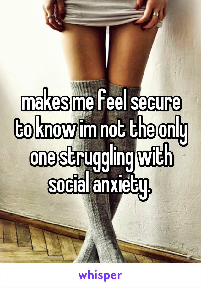 makes me feel secure to know im not the only one struggling with social anxiety. 