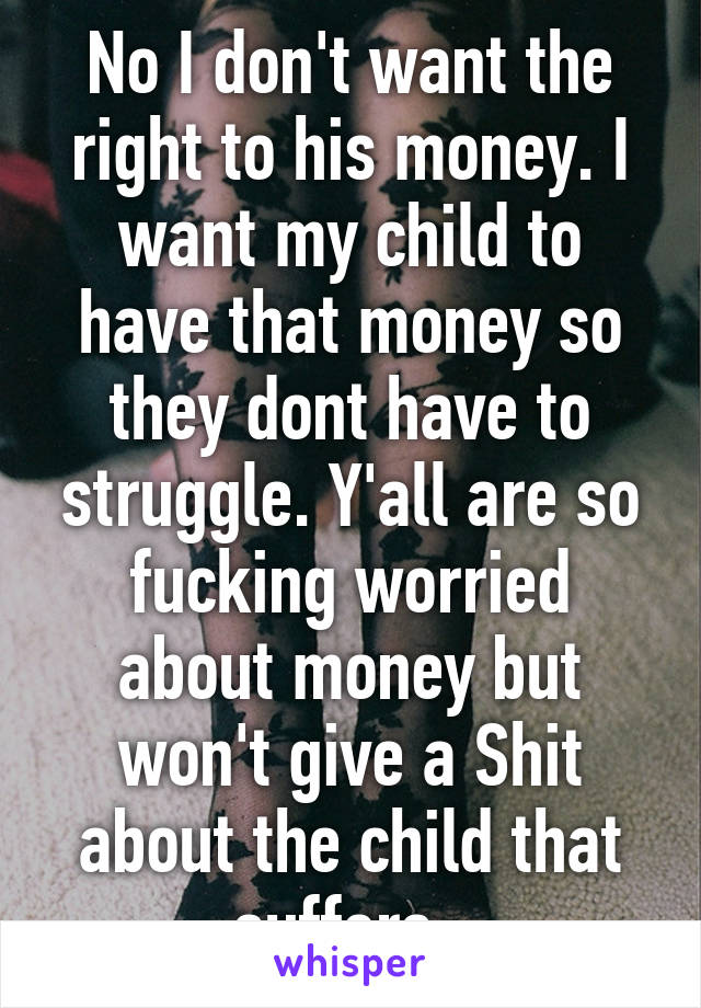 No I don't want the right to his money. I want my child to have that money so they dont have to struggle. Y'all are so fucking worried about money but won't give a Shit about the child that suffers. 