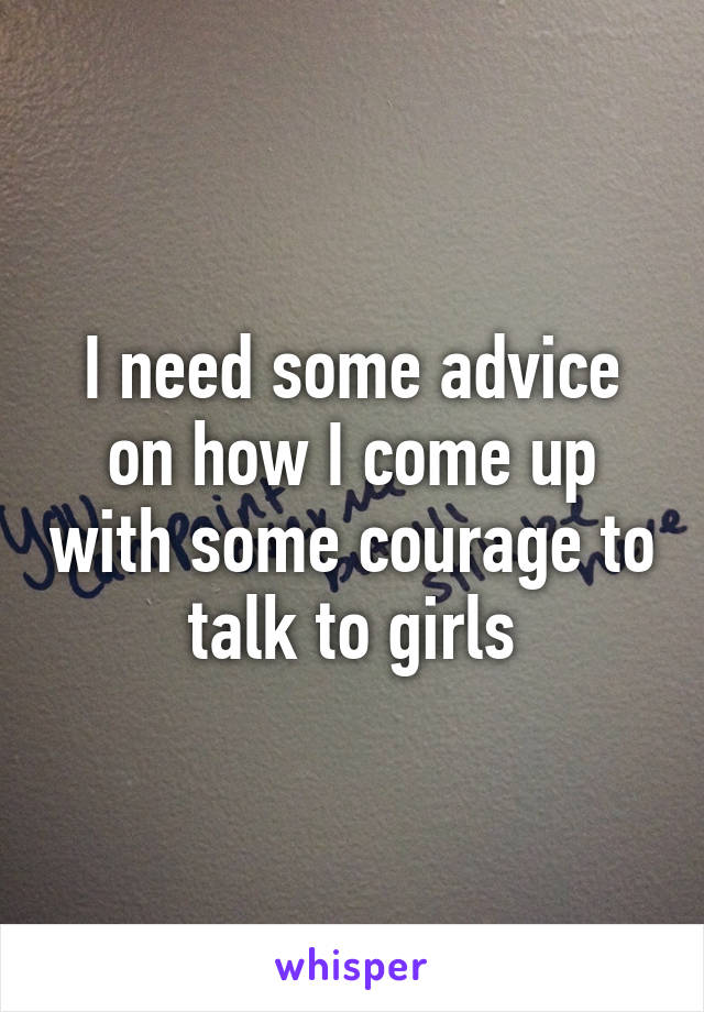 I need some advice on how I come up with some courage to talk to girls