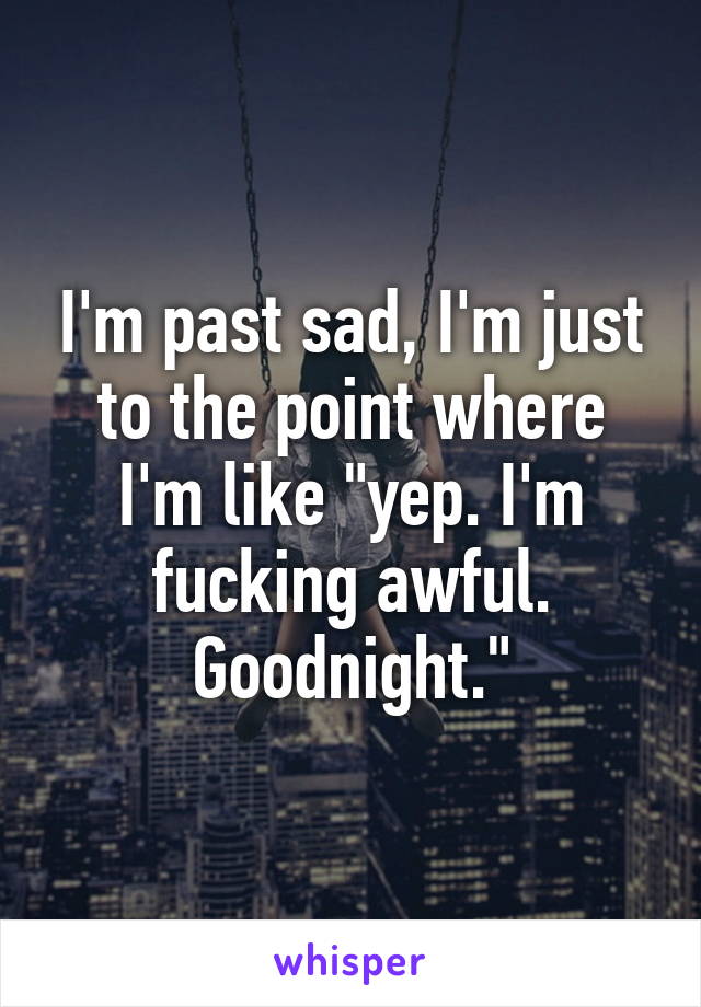 I'm past sad, I'm just to the point where I'm like "yep. I'm fucking awful. Goodnight."