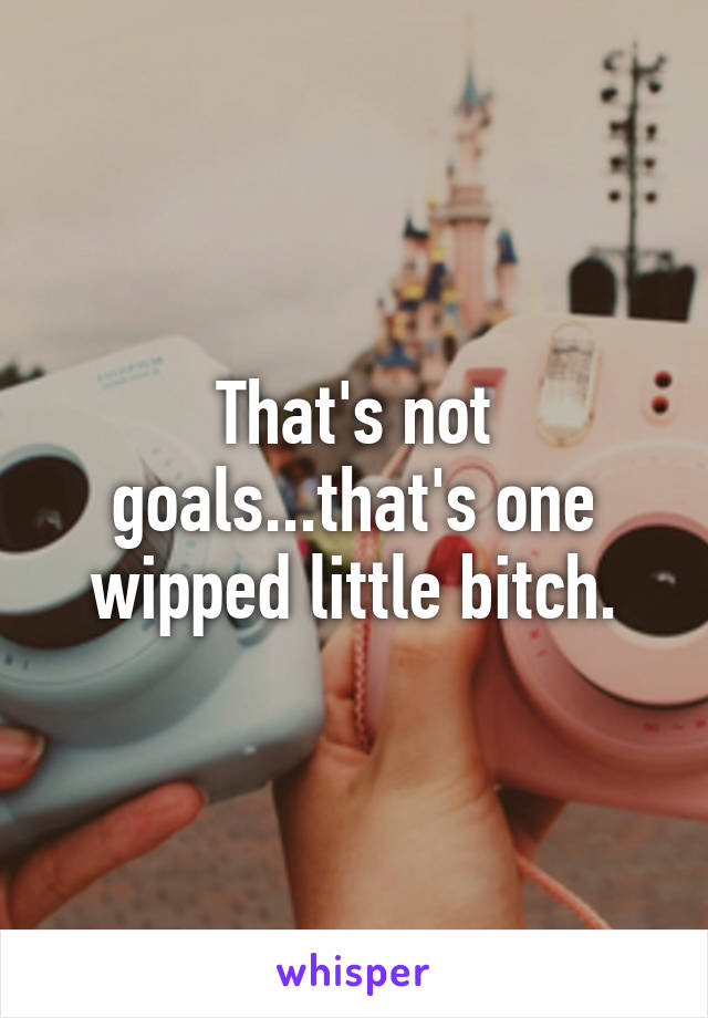 That's not goals...that's one wipped little bitch.