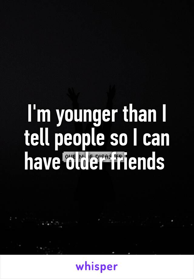 I'm younger than I tell people so I can have older friends 