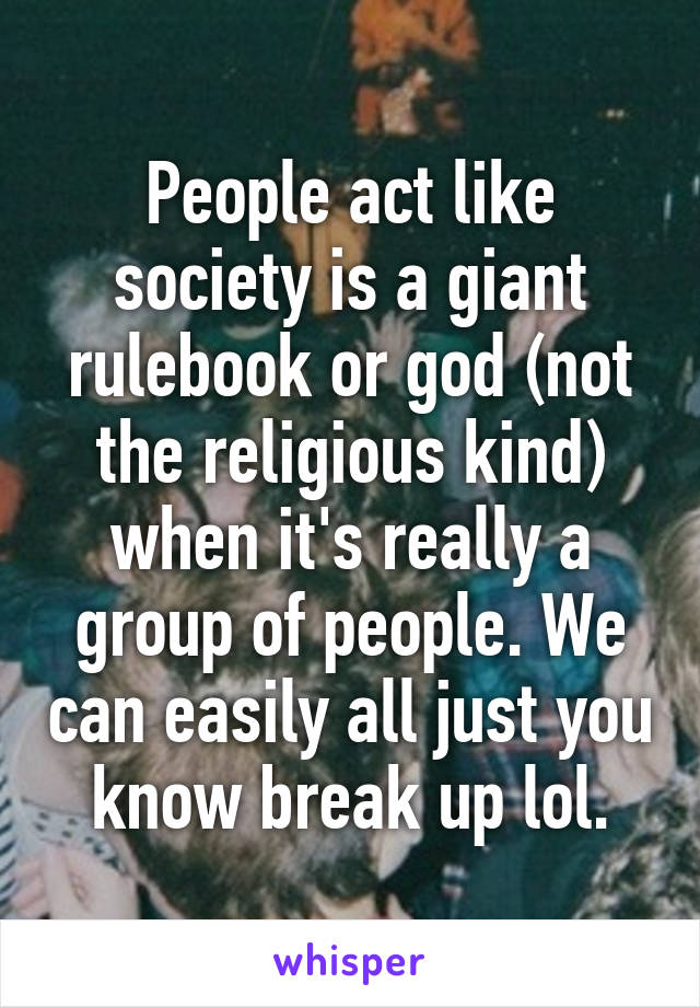 People act like society is a giant rulebook or god (not the religious kind) when it's really a group of people. We can easily all just you know break up lol.