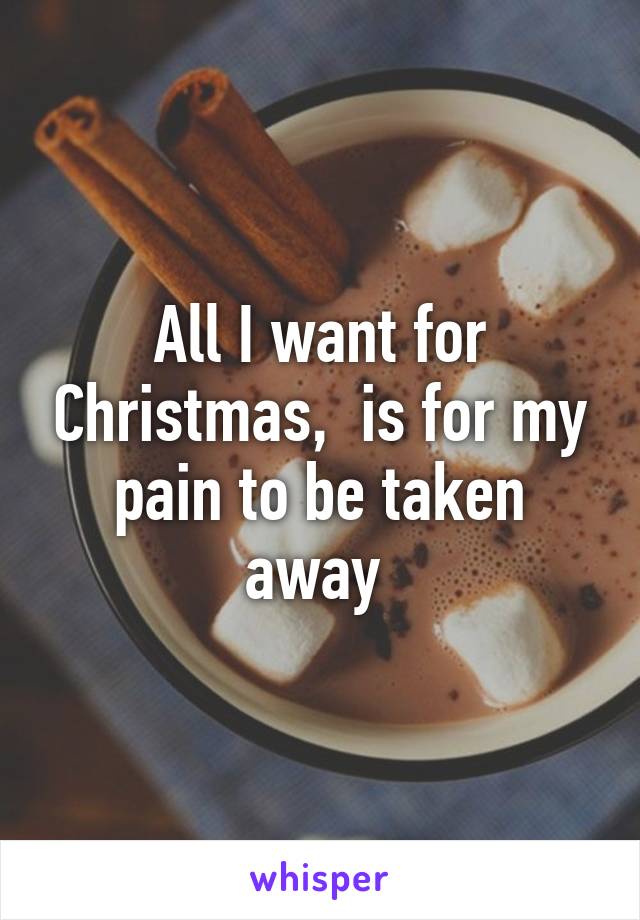 All I want for Christmas,  is for my pain to be taken away 