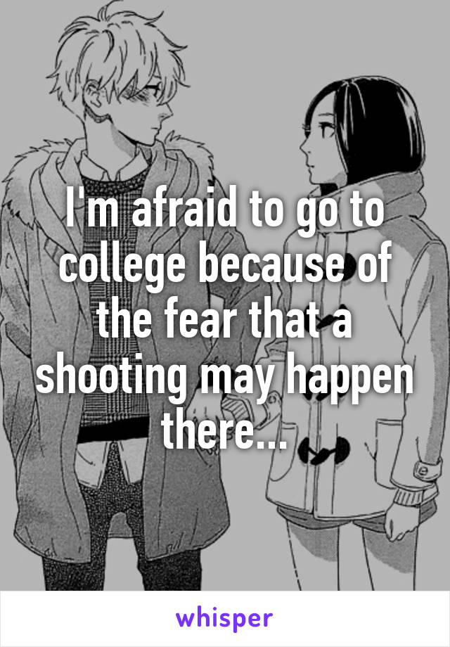 I'm afraid to go to college because of the fear that a shooting may happen there...