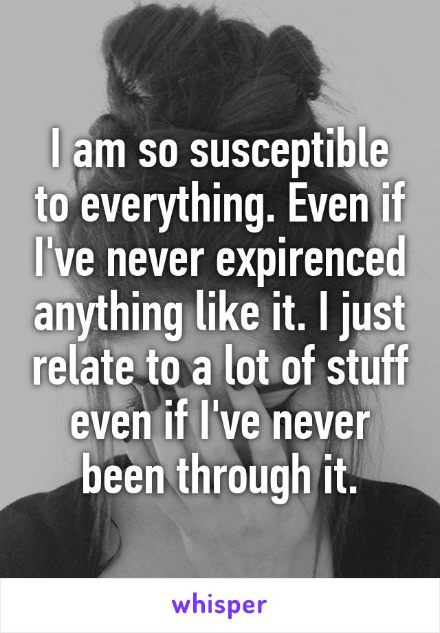 I am so susceptible to everything. Even if I've never expirenced anything like it. I just relate to a lot of stuff even if I've never been through it.