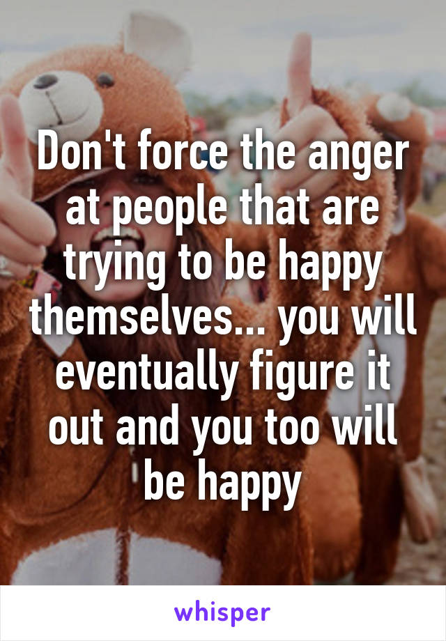 Don't force the anger at people that are trying to be happy themselves... you will eventually figure it out and you too will be happy