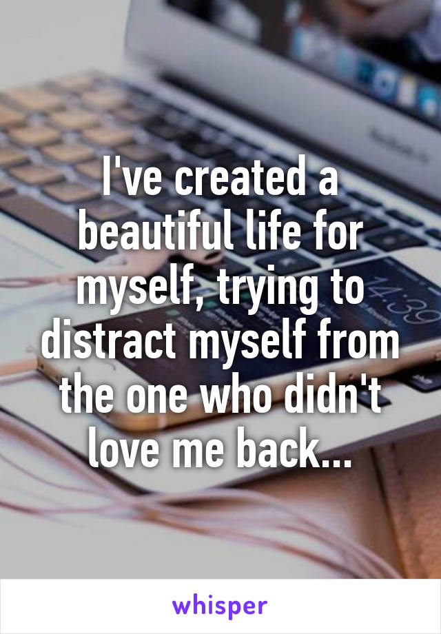 I've created a beautiful life for myself, trying to distract myself from the one who didn't love me back...