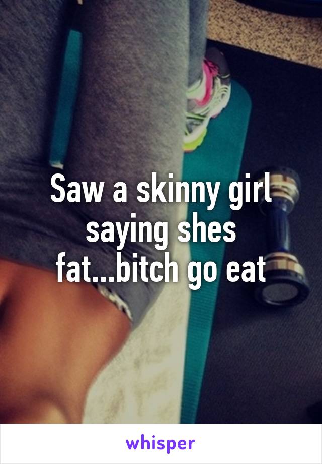 Saw a skinny girl saying shes fat...bitch go eat