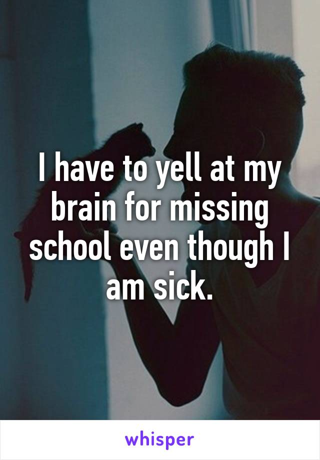 I have to yell at my brain for missing school even though I am sick.