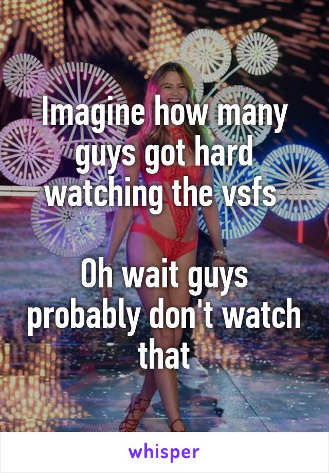 Imagine how many guys got hard watching the vsfs 

Oh wait guys probably don't watch that