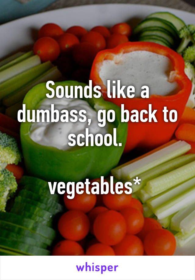 Sounds like a dumbass, go back to school. 

vegetables* 