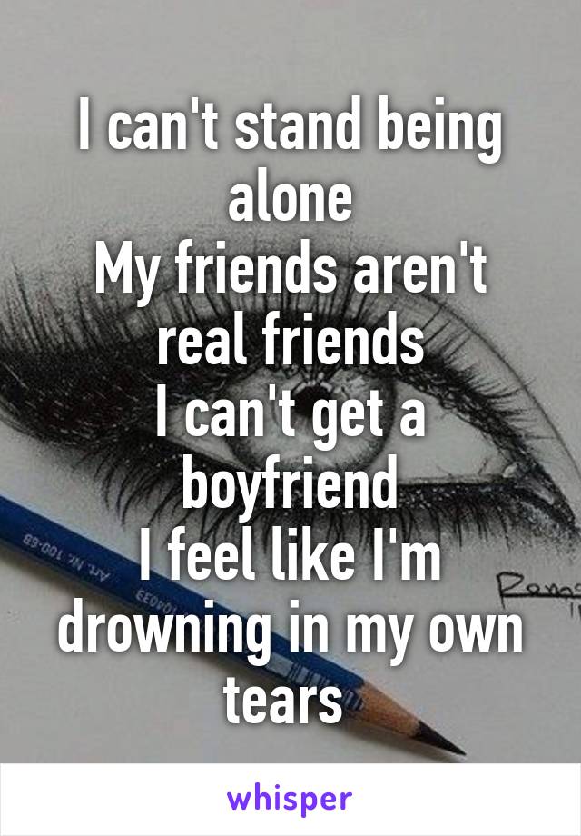 I can't stand being alone
My friends aren't real friends
I can't get a boyfriend
I feel like I'm drowning in my own tears 